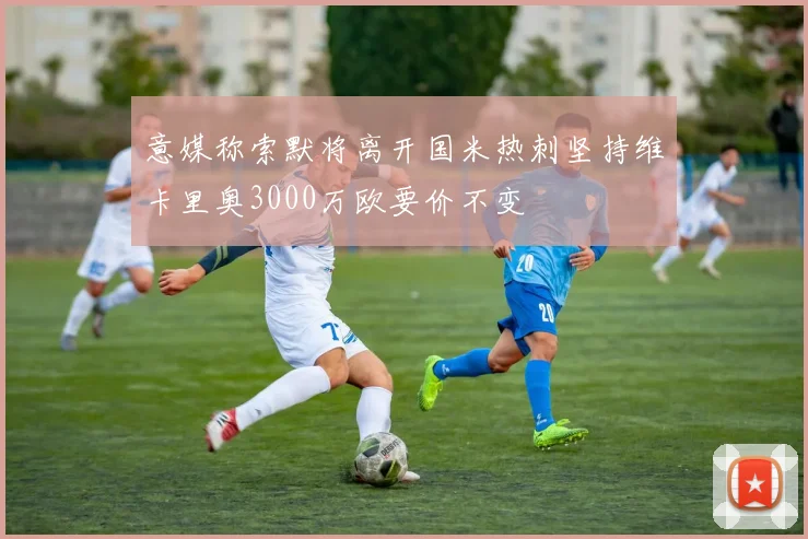 意媒称索默将离开国米热刺坚持维卡里奥3000万欧要价不变
