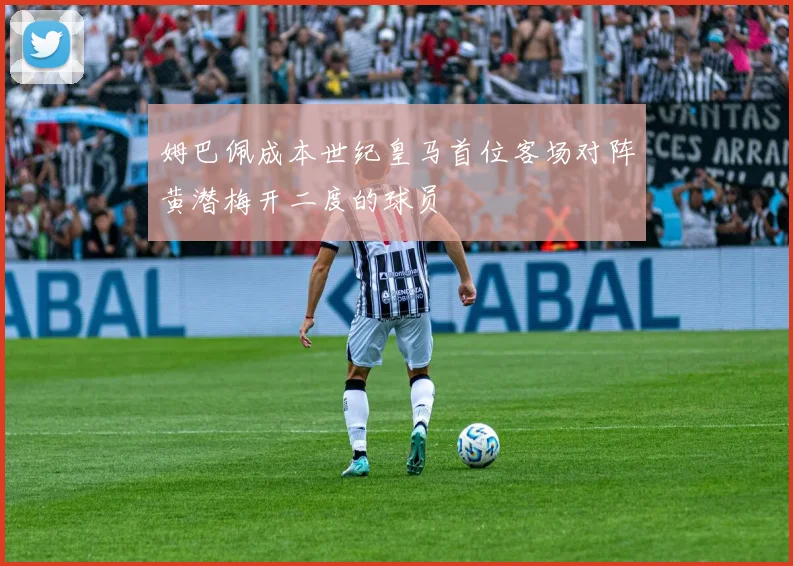 姆巴佩成本世纪皇马首位客场对阵黄潜梅开二度的球员