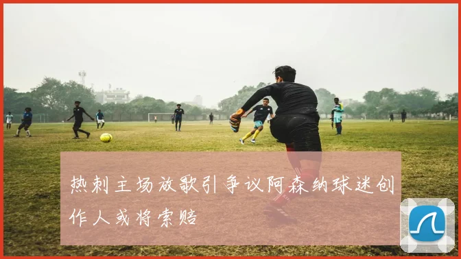 热刺主场放歌引争议阿森纳球迷创作人或将索赔
