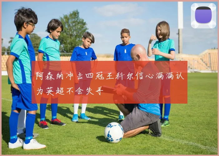 阿森纳冲击四冠王科尔信心满满认为英超不会失手