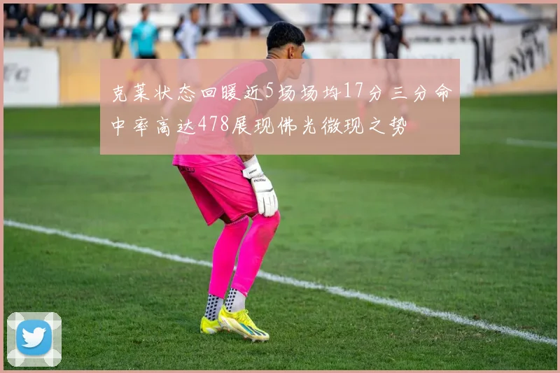 克莱状态回暖近5场场均17分三分命中率高达478展现佛光微现之势