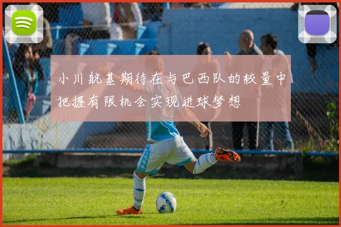 小川航基期待在与巴西队的较量中把握有限机会实现进球梦想