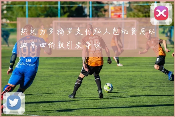 热刺为罗梅罗支付私人包机费用以避免回伦敦引发争议