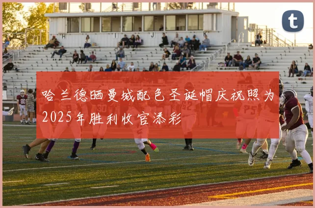 哈兰德晒曼城配色圣诞帽庆祝照为2025年胜利收官添彩