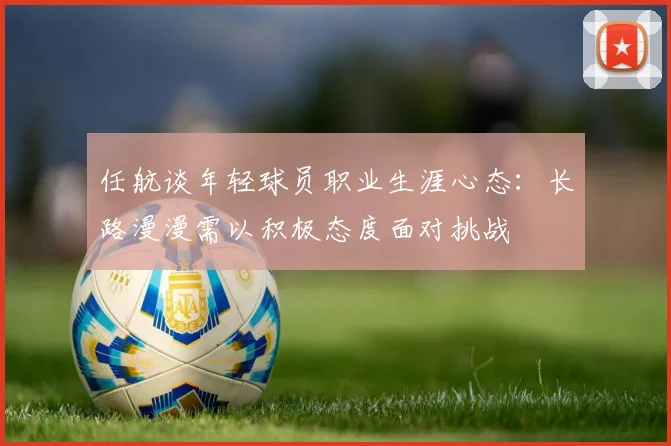 任航谈年轻球员职业生涯心态：长路漫漫需以积极态度面对挑战