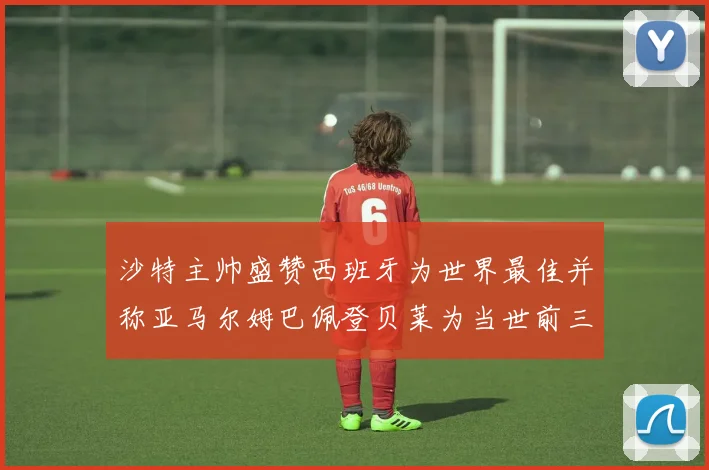 沙特主帅盛赞西班牙为世界最佳并称亚马尔姆巴佩登贝莱为当世前三球员