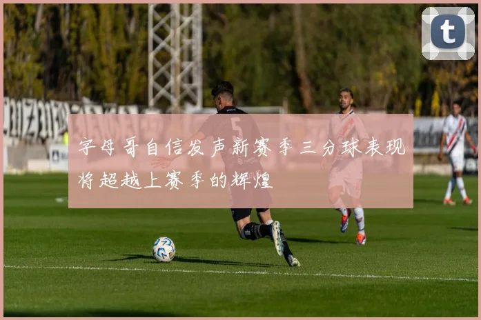 字母哥自信发声新赛季三分球表现将超越上赛季的辉煌