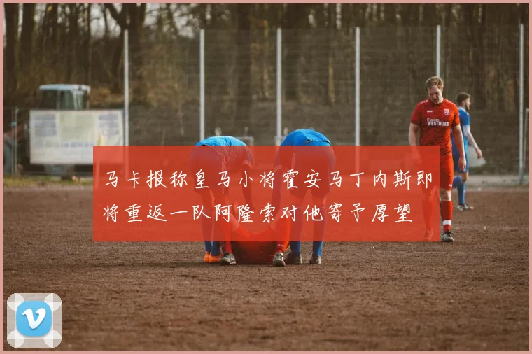 马卡报称皇马小将霍安马丁内斯即将重返一队阿隆索对他寄予厚望