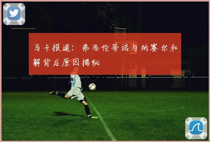 马卡报道：弗洛伦蒂诺与纳赛尔和解背后原因揭秘