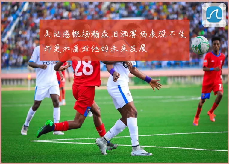 美记感慨杨瀚森泪洒赛场表现不佳却更加看好他的未来发展