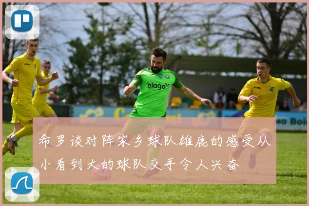 希罗谈对阵家乡球队雄鹿的感受从小看到大的球队交手令人兴奋
