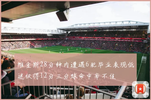 维金斯28分钟内遭遇6犯毕业表现低迷仅得12分三分球命中率不佳