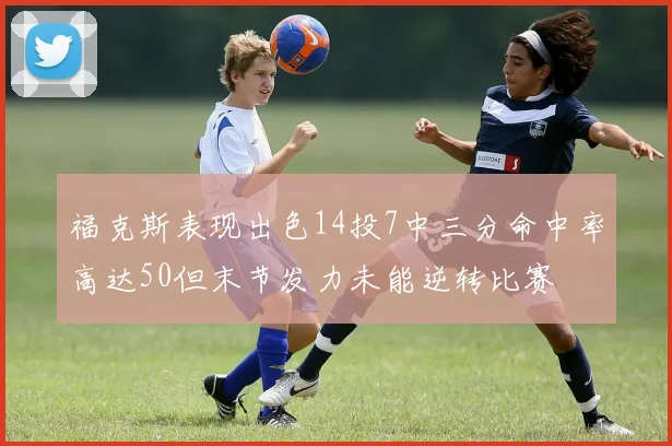 福克斯表现出色14投7中三分命中率高达50但末节发力未能逆转比赛