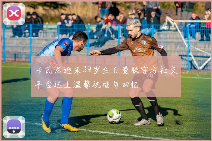 卡瓦尼迎来39岁生日曼联官方社交平台送上温馨祝福与回忆