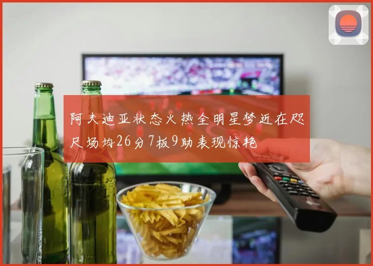 阿夫迪亚状态火热全明星梦近在咫尺场均26分7板9助表现惊艳