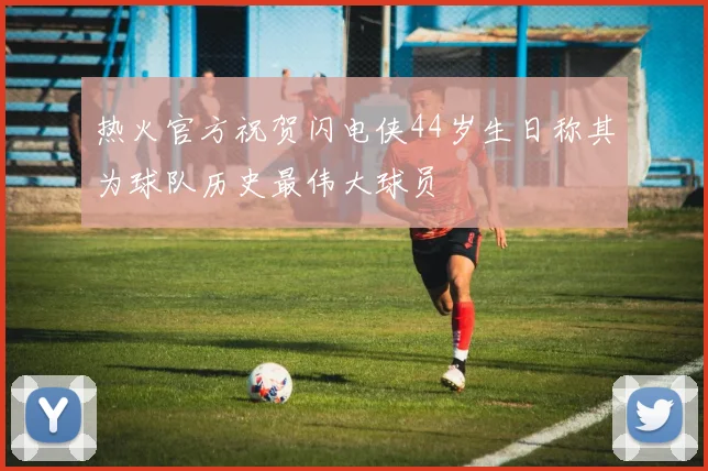 热火官方祝贺闪电侠44岁生日称其为球队历史最伟大球员
