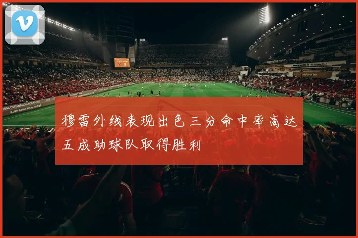 穆雷外线表现出色三分命中率高达五成助球队取得胜利