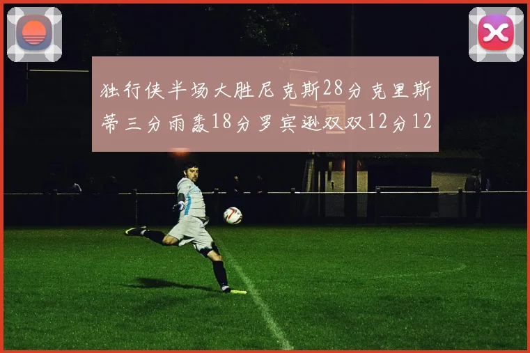 独行侠半场大胜尼克斯28分克里斯蒂三分雨轰18分罗宾逊双双12分12篮板表现出色